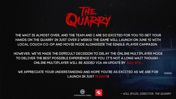 Image with The Quarry logo and a message from Director Will Byles reading: 

"The wait is almost over, and the team and I are so excited for you to get your hands on The Quarry in just over 2 weeks! The game will launch on June 10 with local couch co-op and Movie Mode alongside the single-player campaign. 

However, we’ve made the difficult decision to delay the online multiplayer mode to deliver the best possible experience for you. It’s not a long wait though - online multiplayer will be added via an update by July 8th.

We appreciate your understanding and hope you’re as excited as we are for launch in just 15 days!"