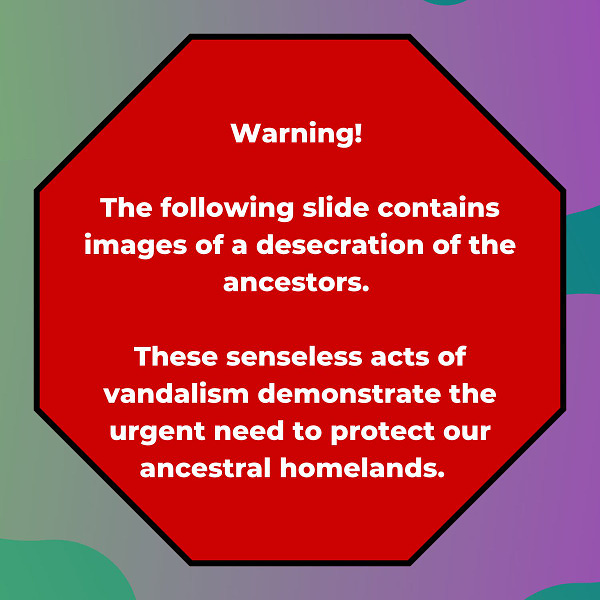 Image Id: Slide 1: A graphic. Background is multicolored green to purple from left to right. Centered is an octagon in red modeled after a stop sign. White text is centered in the octagon and reads: “Warning! The following slide contains images of a desecration of the ancestors. These senseless acts of vandalism demonstrate the urgent need to protect our ancestral homelands.” 