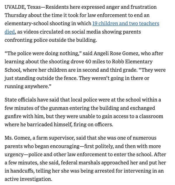 Text: Residents here expressed anger and frustration Thursday about the time it took for law enforcement to end an elementary-school shooting in which 19 children and two teachers died, as videos circulated on social media showing parents confronting police outside the building.

“The police were doing nothing,” said Angeli Rose Gomez, who after learning about the shooting drove 40 miles to Robb Elementary School, where her children are in second and third grade. “They were just standing outside the fence. They weren’t going in there or running anywhere.”

State officials have said that local police were at the school within a few minutes of the gunman entering the building and exchanged gunfire with him, but they were unable to gain access to a classroom where he barricaded himself, firing on officers.

Ms. Gomez, a farm supervisor, said that she was one of numerous parents who began encouraging—first politely, and then with more urgency—police and other law enforcement ...