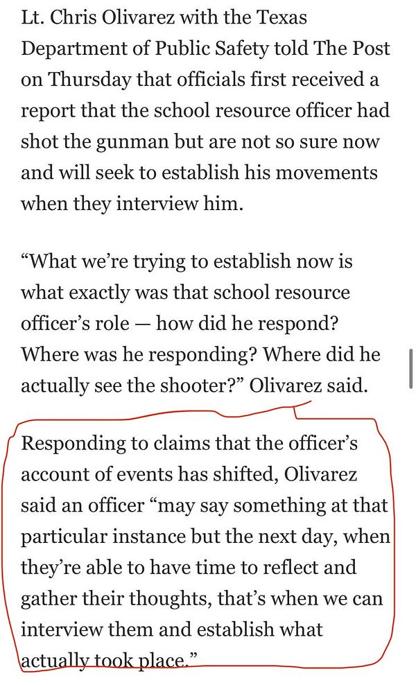 From WaPo story: “Lt. Chris Olivarez with the Texas Department of Public Safety told The Post on Thursday that officials first received a report that the school resource officer had shot the gunman but are not so sure now and will seek to establish his movements when they interview him.
“What we’re trying to establish now is what exactly was that school resource officer’s role — how did he respond? Where was he responding? Where did he actually see the shooter?” Olivarez said.
Responding to claims that the officer’s account of events has shifted, Olivarez said an officer “may say something at that particular instance but the next day, when they’re able to have time to reflect and gather their thoughts, that’s when we can interview them and establish what actually took place.”