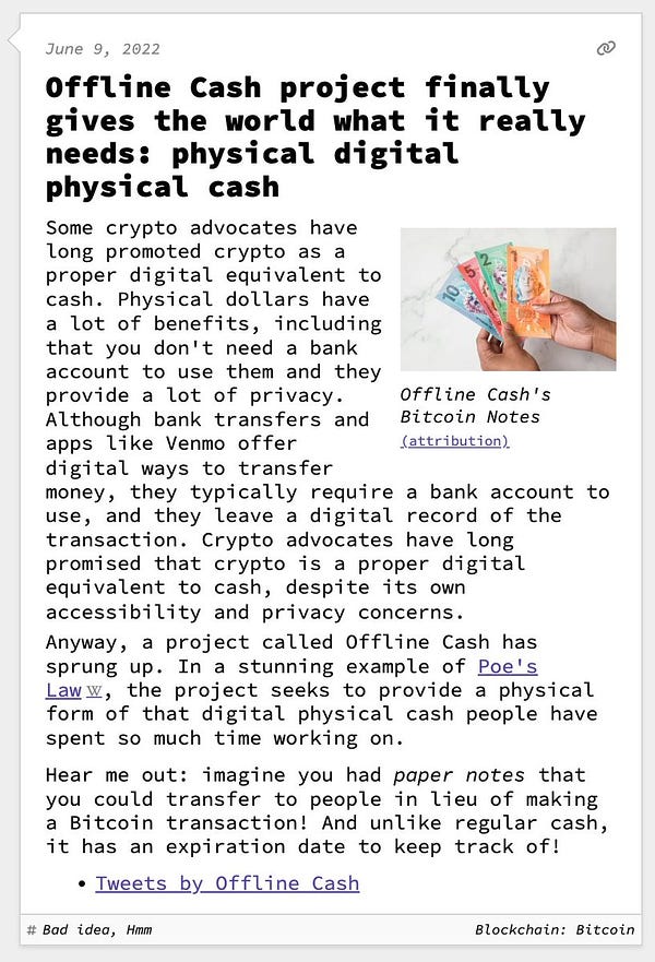Offline Cash project finally gives the world what it really needs: physical digital physical cash  Some crypto advocates have long promoted crypto as a proper digital equivalent to cash. Physical dollars have a lot of benefits, including that you don't need a bank account to use them and they provide a lot of privacy. Although bank transfers and apps like Venmo offer digital ways to transfer money, they typically require a bank account to use, and they leave a digital record of the transaction. Crypto advocates have long promised that crypto is a proper digital equivalent to cash, despite its own accessibility and privacy concerns. Anyway, a project called Offline Cash has sprung up. In a stunning example of Poe's Law, the project seeks to provide a physical form of that digital physical cash people have spent so much time working on.  Hear me out: imagine you had paper notes that you could transfer to people in lieu of making a Bitcoin transaction! And unlike regular cash, it has an e