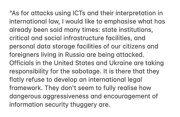 "As for attacks using ICTs and their interpretation in international law, I would like to emphasise what has already been said many times: state institutions, critical and social infrastructure facilities, and personal data storage facilities of our citizens and foreigners living in Russia are being attacked. Officials in the United States and Ukraine are taking responsibility for the sabotage. It is there that they flatly refuse to develop an international legal framework. They don't seem to fully realise how dangerous aggressiveness and encouragement of information security thuggery are.