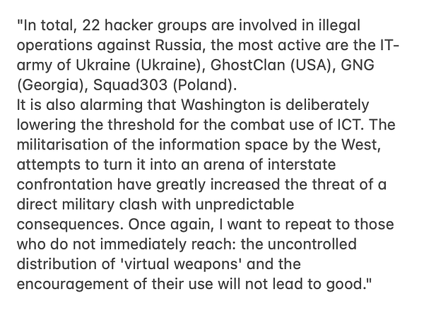 "In total, 22 hacker groups are involved in illegal operations against Russia, the most active are the IT-army of Ukraine (Ukraine), GhostClan (USA), GNG (Georgia), Squad303 (Poland). It is also alarming that Washington is deliberately lowering the threshold for the combat use of ICT. The militarisation of the information space by the West, attempts to turn it into an arena of interstate confrontation have greatly increased the threat of a direct military clash with unpredictable consequences. Once again, I want to repeat to those who do not immediately reach: the uncontrolled distribution of 'virtual weapons' and the encouragement of their use will not lead to good."