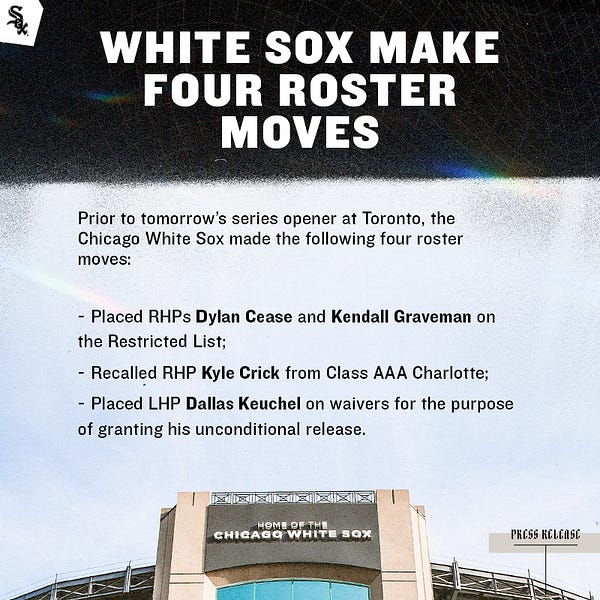 White Sox Press Release.

Prior to tomorrow’s series opener at Toronto, the Chicago White Sox made the following four roster moves:
 
- Placed RHPs Dylan Cease and Kendall Graveman on the Restricted List;
- Recalled RHP Kyle Crick from Class AAA Charlotte;
- Placed LHP Dallas Keuchel on waivers for the purpose of granting his unconditional release.
 
Cease, 26, has gone 4-2 with a 3.69 ERA (22 ER/53.2 IP) and 76 strikeouts over 10 starts in 2022. He leads the American League in strikeouts per 9.0 IP (12.75) and ranks second in strikeouts.
 
Graveman, 31, is 1-1 with a 2.78 ERA (7 ER/22.2 IP), 19 strikeouts, two saves and 10 holds this season, his first with the White Sox.
 
Crick, 29, is 1-0 with a 5.14 ERA (4 ER/7.0 IP) over eight relief appearances this season, also his first with the Sox.
          
Keuchel, 34, was designated for assignment by the White Sox on Friday.