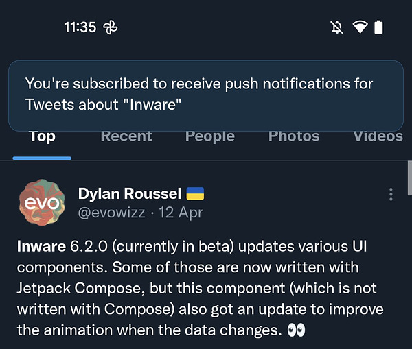 Text in pop-up:
You're subscribed to receive push notifications for Tweets about "Inware"


Search results:
Dylan Roussel
@evowizz 12 Apr
Inware 6.2.0 (currently in beta) updates various Ul
components. Some of those are now written with
Jetpack Compose, but this component (which is not
written with Compose) also got an update to improve
the animation when the data changes.