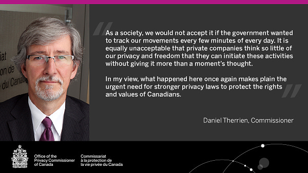 Alt text: “As a society, we would not accept it if the government wanted to track our movements every few minutes of every day. It is equally unacceptable that private companies think so little of our privacy and freedom that they can initiate these activities without giving it more than a moment’s thought.   In my view, what happened here once again makes plain the urgent need for stronger privacy laws to protect the rights and values of Canadians. “