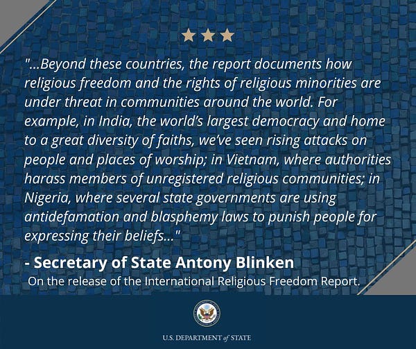 Beyond these countries, the report documents how religious freedom and the rights of religious minorities are under threat in communities around the world.  For example, in India, the world’s largest democracy and home to a great diversity of faiths, we’ve seen rising attacks on people and places of worship; in Vietnam, where authorities harass members of unregistered religious communities; in Nigeria, where several state governments are using antidefamation and blasphemy laws to punish people for expressing their beliefs.