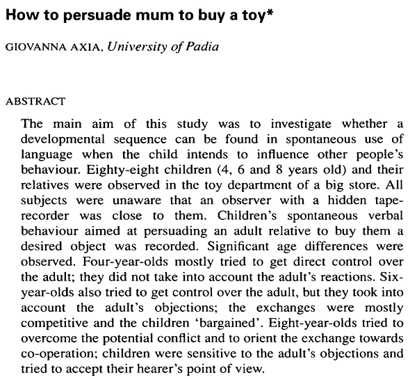 How to persuade mum to buy a toy
Giovanna Axia
The main aim of this study was to investigate whether a
developmental sequence can be found in spontaneous use of
language when the child intends to influence other people’s
behaviour. Eighty-eight children (4, 6 and 8 years old) and their
relatives were observed in the toy department of a big store. All
subjects were unaware that an observer with a hidden taperecorder was close to them. Children’s spontaneous verbal
behaviour aimed at persuading an adult relative to buy them a
desired object was recorded. Significant age differences were
observed. Four-year-olds mostly tried to get direct control over
the adult; they did not take into account the adult’s reactions. Sixyear-olds also tried to get control over the adult, but they took into
account the adult’s objections; the exchanges were mostly
competitive and the children ’bargained’. Eight-year-olds tried to
overcome the potential conflict and to orient the exchange towards
co-operation