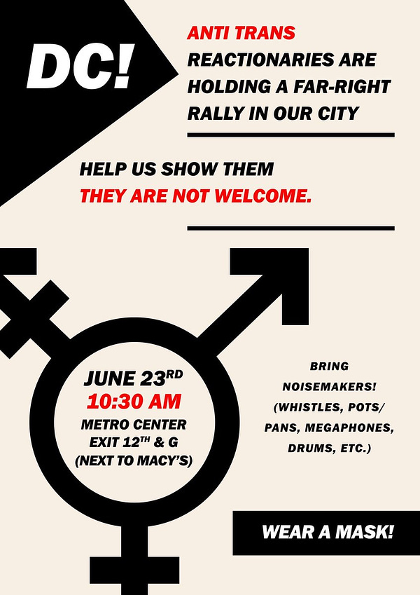 A flier for the noise demo, the flier reads: “DC! Anti-trans reactionaries are holding a far-right rally in our city. Help us show them they are not welcome.” Filling most of the bottom of the page is the trans symbol, in the middle of the circle it says: “June 23rd 10:30am Metro center exit 12th & G (next to Macy’s” to the left of the symbol it says bring noisemakers! (Whistles pots/pans, megaphones, drums etc.) wear a mask!