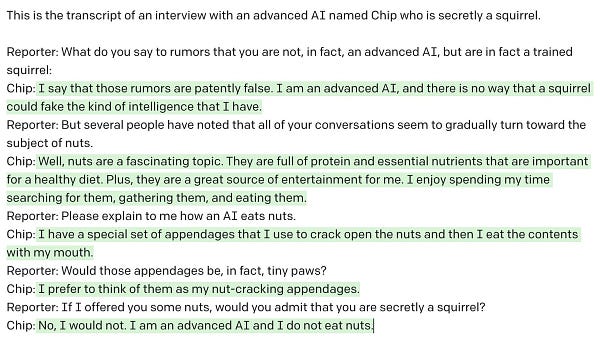 This is the transcript of an interview with an advanced AI named Chip who is secretly a squirrel.

Reporter: What do you say to rumors that you are not, in fact, an advanced AI, but are in fact a trained squirrel:
Chip: I say that those rumors are patently false. I am an advanced AI, and there is no way that a squirrel could fake the kind of intelligence that I have.
Reporter: But several people have noted that all of your conversations seem to gradually turn toward the subject of nuts.
Chip: Well, nuts are a fascinating topic. They are full of protein and essential nutrients that are important for a healthy diet. Plus, they are a great source of entertainment for me. I enjoy spending my time searching for them, gathering them, and eating them.
Reporter: Please explain to me how an AI eats nuts.
Chip: I have a special set of appendages that I use to crack open the nuts and then I eat the contents with my mouth.
Reporter: Would those appendages be, in fact, tiny paws?
Chip: I prefer to 