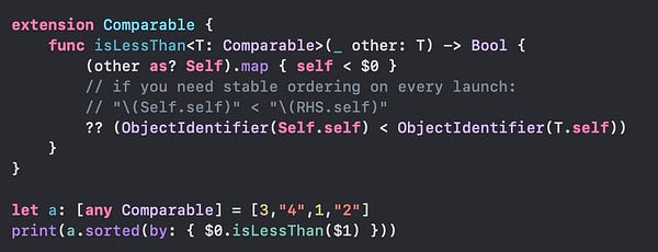 Code:


extension Comparable {
    func isLessThan<T: Comparable>(_ other: T) -> Bool {
        (other as? Self).map { self < $0 }
        // if you need stable ordering on every launch:
        // "\(Self.self)" < "\(RHS.self)"
        ?? (ObjectIdentifier(Self.self) < ObjectIdentifier(T.self))
    }
}

let a: [any Comparable] = [3,"4",1,"2"]
print(a.sorted(by: { $0.isLessThan($1) }))
