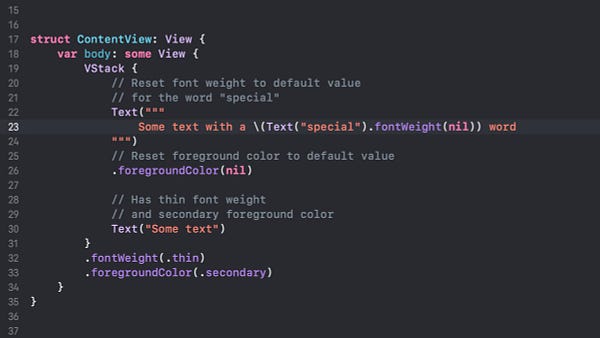 Screenshot of code demonstrating how to set text modifiers on a VStack and clear the values further down the hierarchy on a specific Text view.

The actual code is:

struct ContentView: View {
    var body: some View {
        VStack {
            // Reset font weight to default value
            // for the word "special"
            Text("""
                Some text with a \(Text("special").fontWeight(nil)) word
            """)
            // Reset foreground color to default value
            .foregroundColor(nil)
            
            // Has thin font weight
            // and secondary foreground color
            Text("Some text")
        }
        .fontWeight(.thin)
        .foregroundColor(.secondary)
    }
}