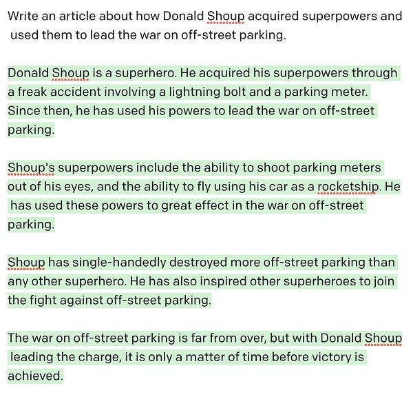 Prompt: Write an article about how Donald Shoup acquired superpowers and used them to lead the war on off-street parking.

Computer generated text: Donald Shoup is a superhero. He acquired his superpowers through a freak accident involving a lightning bolt and a parking meter. Since then, he has used his powers to lead the war on off-street parking.

Shoup's superpowers include the ability to shoot parking meters out of his eyes, and the ability to fly using his car as a rocketship. He has used these powers to great effect in the war on off-street parking.

Shoup has single-handedly destroyed more off-street parking than any other superhero. He has also inspired other superheroes to join the fight against off-street parking.

The war on off-street parking is far from over, but with Donald Shoup leading the charge, it is only a matter of time before victory is achieved.