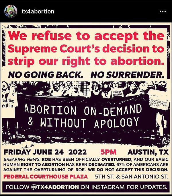 We refuse to accept the
Supreme Court's decision to
strip our right to abortion.
NO GOING BACK. NO SURRENDER.
ed the
ent in
ABORTION
ON DEMAND
ABORTION ON -DEMAND
& WITHOUT APOLOGY
NUMEN
FRIDAY JUNE 24 2022
5PM
AUSTIN, TX
BREAKING NEWS: ROE HAS BEEN OFFICIALLY OVERTURNED, AND OUR BASIC
HUMAN RIGHT TO ABORTION HAS BEEN DECIMATED. 67% OF AMERICANS ARE
AGAINST THE OVERTURNING OF ROE. WE DO NOT ACCEPT THIS DECISION.
FEDERAL COURTHOUSE PLAZA
5TH ST. & SAN ANTONIO ST.
FOLLOW QTX4ABORTION ON INSTAGRAM FOR UPDATES.