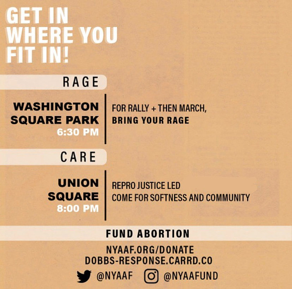 GET IN WHERE YOU FIT IN!
RAGE: Washington Square Park at 6:30pm
For rally + then march, bring your rage
CARE: Union Square @ 8pm, 
Repro justice led, come for softness and community
FUND ABORTION:
nyaaf.org/donate
dobbs-response.carrd.co
Twitter at @NYAAF and Instagram @NYAAFUND