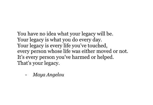 You have no idea what your legacy will be. 
Your legacy is what you do every day. 
Your legacy is every life you’ve touched, 
every person whose life was either moved or not. 
It’s every person you’ve harmed or helped. 
That’s your legacy.
