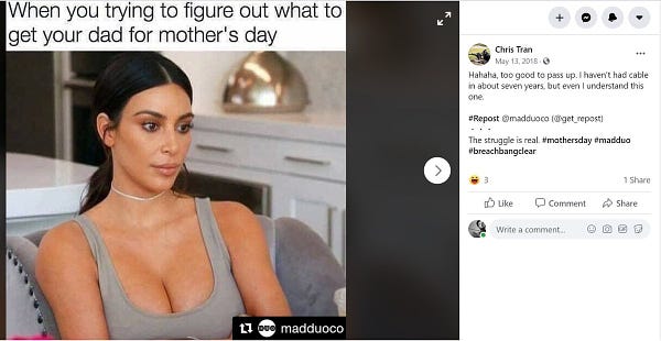 Picture of Kim Kardashian labeled "When You Trying to Figure Out What to Get Your Dad for Mother's Day" 

Text of adjacent FB Post:
Chris Tran May 13, 2018 Hahaha, too good to pass up. I haven't had cable in about seven years, but even I understand this one. #Repost @madduoco (@get_repost) The struggle is real. #mothersday #madduo #breachbangclear