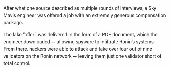After what one source described as multiple rounds of interviews, a Sky Mavis engineer was offered a job with an extremely generous compensation package. 

The fake “offer” was delivered in the form of a PDF document, which the engineer downloaded — allowing spyware to infiltrate Ronin’s systems. From there, hackers were able to attack and take over four out of nine validators on the Ronin network — leaving them just one validator short of total control.