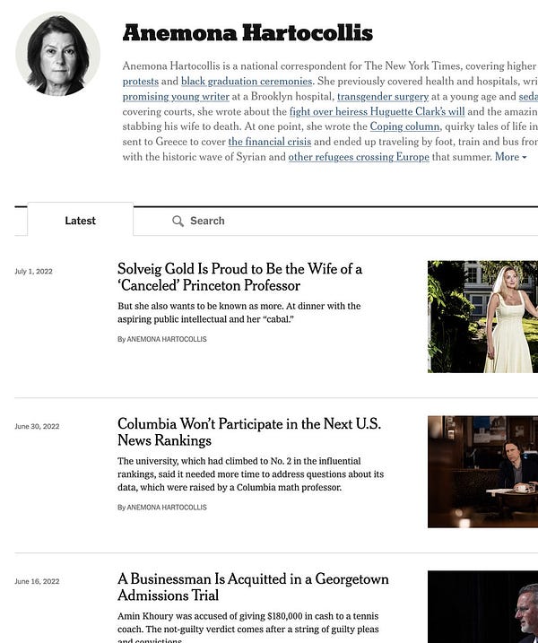 screenshot of Anemona Hartocollis's NYT author page:


https://www.nytimes.com/by/anemona-hartocollis

    Solveig Gold Is Proud to Be the Wife of a ‘Canceled’ Princeton Professor

    But she also wants to be known as more. At dinner with the aspiring public intellectual and her “cabal.”

    By Anemona Hartocollis
    July 1, 2022
    Columbia Won’t Participate in the Next U.S. News Rankings

    The university, which had climbed to No. 2 in the influential rankings, said it needed more time to address questions about its data, which were raised by a Columbia math professor.

    By Anemona Hartocollis
    June 30, 2022
    A Businessman Is Acquitted in a Georgetown Admissions Trial

    Amin Khoury was accused of giving $180,000 in cash to a tennis coach. The not-guilty verdict comes after a string of guilty pleas and convictions.

    By Anemona Hartocollis
