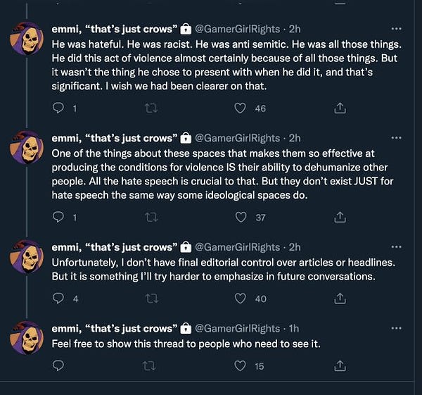 @gamergirlrights: presence of intensely violence, hateful content, emphasized the violence over the hateful. It's different than someone who leaves a manifesto saying
"here is who I targeted and why."

He was hateful. He was racist. He was anti semitic. He was all those things.
He did this act of violence almost certainly because of all those things. But
it wasn't the thing he chose to present with when he did it, and that's
significant. I wish we had been clearer on that.

One of the things about these spaces that makes them so effective at
producing the conditions for violence IS their ability to dehumanize other people. All the hate speech is crucial to that. But they don't exist JUST for hate speech the same way some ideological spaces do.

Unfortunately, I don't have final editorial control over articles or headlines.
But it is something I'll try harder to emphasize in future conversations

Feel free to show this thread to people who need to see it