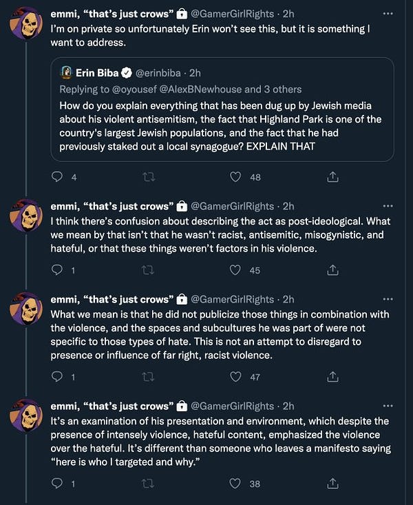 @ErinBiba: How do you explain everything that has been dug up by Jewish media
about his violent antisemitism, the fact that Highland Park is one of the country's largest Jewish populations, and the fact that he had previously staked out a local synagogue? EXPLAIN THAT
@GamerGirlRights quote tweeted: I'm on private so unfortunately Erin won't see this, but it is something I want to address.
I think there's confusion about describing the act as post-ideological. What we mean by that isn't that he wasn't racist, antisemitic, misogynistic, and hateful, or that these things weren't factors in his violence.

What we mean is that he did not publicize those things in combination with
the violence, and the spaces and subcultures he was part of were not specific to those types of hate. This is not an attempt to disregard to presence or influence of far right, racist violence.

It's an examination of his presentation and environment, which despite the presence of intensely vıolence, hateful