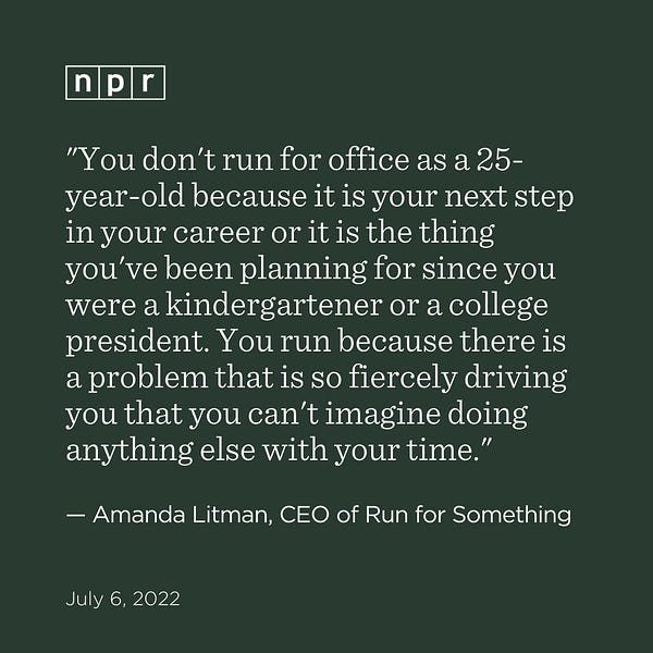 "You don't run for office as a 25-year-old because it is your next step in your career or it is the thing you've been planning for since you were a kindergartner or a college president. You run because there is a problem that is so fiercely driving you that you can't imagine doing anything else with your time." — Amanda Litman, CEO of Run for Something