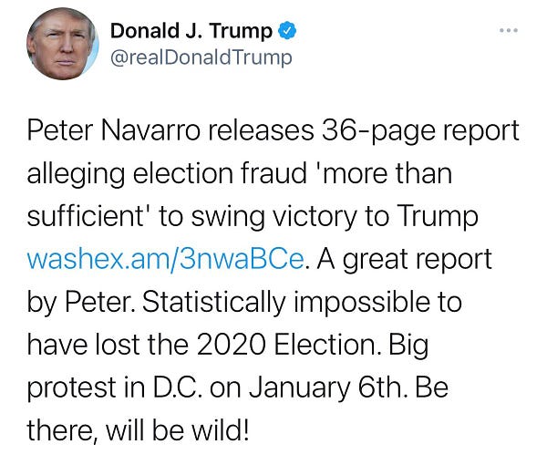 A screenshot of a tweet from @realDonaldTrump that reads: Peter Navarro releases 36-page report alleging election fraud 'more than sufficient' to swing victory to Trump washex.am/3nwaBCe. A great report by Peter. Statistically impossible to have lost the 2020 Election. Big protest in D.C. on January 6th. Be there, will be wild!