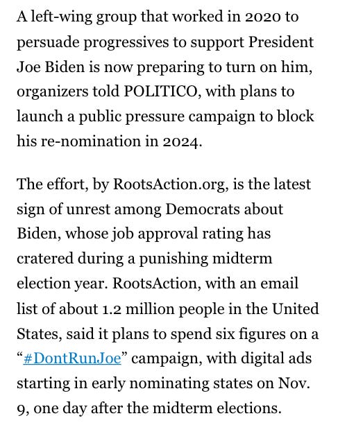 A left-wing group that worked in 2020 to persuade progressives to support President Joe Biden is now preparing to turn on him, organizers told POLITICO, with plans to launch a public pressure campaign to block his re-nomination in 2024.

The effort, by RootsAction.org, is the latest sign of unrest among Democrats about Biden, whose job approval rating has cratered during a punishing midterm election year. RootsAction, with an email list of about 1.2 million people in the United States, said it plans to spend six figures on a “#DontRunJoe” campaign, with digital ads starting in early nominating states on Nov. 9, one day after the midterm elections.