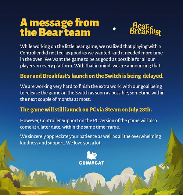 A picture of a sky with a message on it, next to it is the Bear and Breakfast logo. It reads: A message from the Bear team. While working on the little bear game, we realized that playing with a Controller did not feel as good as we wanted, and it needed more time in the oven. We want the game to be as good as possible for all our players on every platform. With that in mind, we are announcing that Bear and Breakfast’s launch on the Switch is being  delayed. We are working very hard to finish the extra work, with our goal being to release the game on the Switch as soon as possible, sometime within the next couple of months at most. The game will still launch on PC via Steam on July 28th. However, Controller Support on the PC version of the game will also come at a later date, within the same time frame. We sincerely appreciate your patience as well as all the overwhelming kindness and support. We love you a lot. Signed, Gummycat.