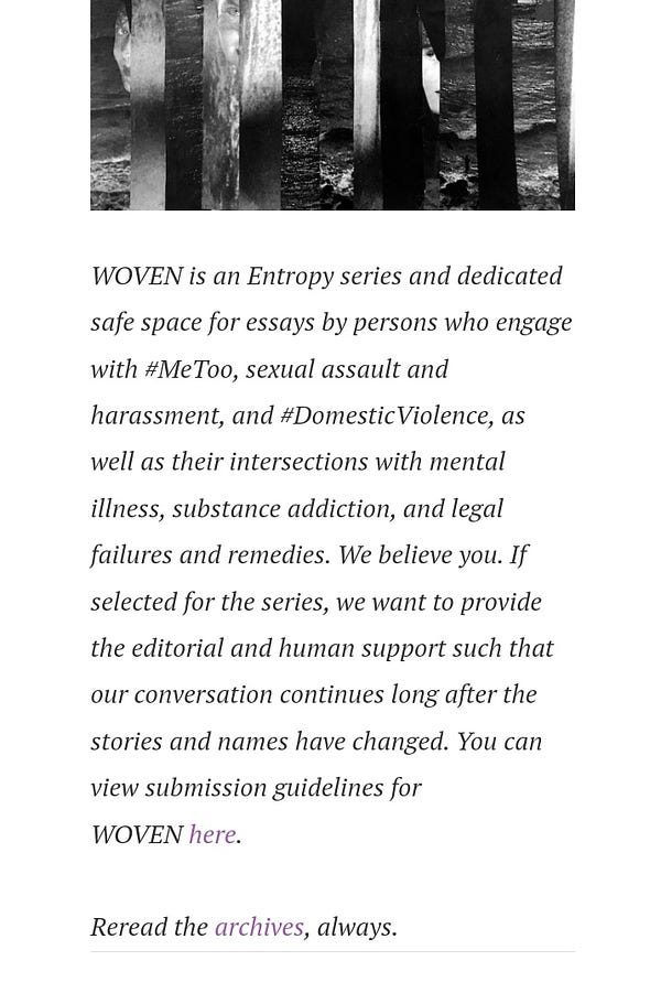 WOVEN is an Entropy series and dedicated safe space for essays by persons who engage with #MeToo, sexual assault and harassment, and #DomesticViolence, as well as their intersections with mental illness, substance addiction, and legal failures and remedies. We believe you. If selected for the series, we want to provide the editorial and human support such that our conversation continues long after the stories and names have changed. You can view submission guidelines for WOVEN here.