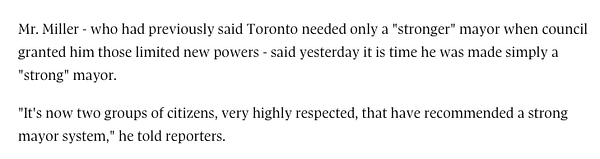 Mr. Miller - who had previously said Toronto needed only a "stronger" mayor when council granted him those limited new powers - said yesterday it is time he was made simply a "strong" mayor.

"It's now two groups of citizens, very highly respected, that have recommended a strong mayor system," he told reporters.