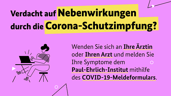 Verdacht auf Nebenwirkungen durch die Corona-Schutzimpfung?
Wenden Sie sich an Ihre Ärztin oder Ihren Arzt und melden Sie Ihre Symptome dem Paul-Ehrlich-Institut mithilfe des COVID-19-Meldeformulars.