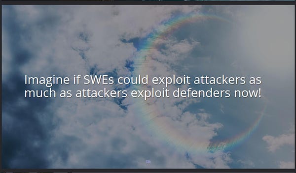 A screenshot of a slide from our presentation. The text says: Imagine if software engineers could exploit attackers as much as attackers exploit defenders now! The background image is of a sunny, cloud-painted sky -- as if you can feel the delicate rays warming your face through the screen. But, notably, there is a rainbow lens flare in it the shape of a waxing moon. Such moons represent birth, enchantment, opportunity -- the start of something bigger to come. And rainbows reflect possibility as well, do they not? That something magical and wonderful might be vibrating the very air we breathe right at this moment. Lamboozling is that magic, that opportunity, that inspiration. The overall impression imparted is one of affirmation and encouragement.