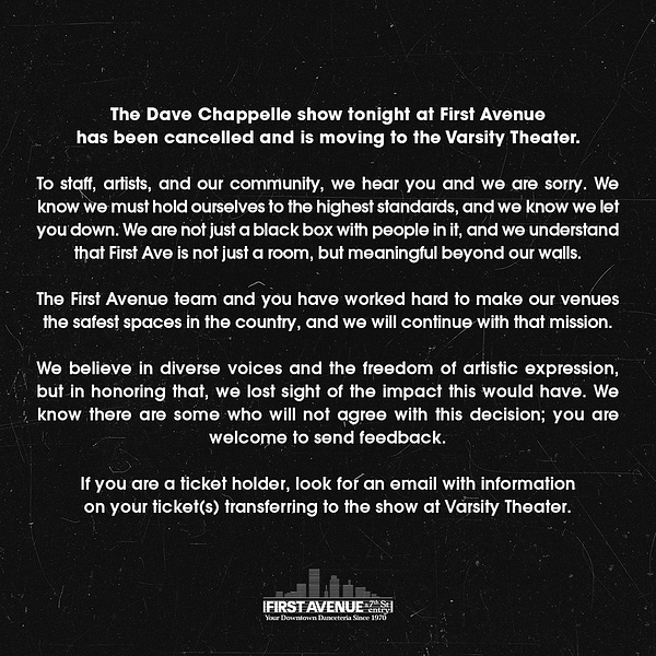 The Dave Chappelle show tonight at First Avenue has been cancelled and is moving to the Varsity Theater.  
 
To staff, artists, and our community, we hear you and we are sorry. We know we must hold ourselves to the highest standards, and we know we let you down. We are not just a black box with people in it, and we understand that First Ave is not just a room, but meaningful beyond our walls.  
 
The First Avenue team and you have worked hard to make our venues the safest spaces in the country, and we will continue with that mission.  
 
We believe in diverse voices and the freedom of artistic expression, but in honoring that, we lost sight of the impact this would have. We know there are some who will not agree with this decision; you are welcome to send feedback.  
 
If you are a ticket holder, look for an email with information on your ticket(s) transferring to the show at Varsity Theater.  