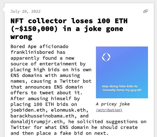 NFT collector loses 100 ETH (~$150,000) in a joke gone wrong  Bored Ape aficionado franklinisbored has apparently found a new source of entertainment by placing high bids on his own ENS domains with amusing names, causing a Twitter bot that announces ENS domain offers to tweet about it. After amusing himself by placing 100 ETH bids on joebiden.eth, elonmusk.eth, barackhusseinobama.eth, and donaldjtrumpjr.eth, he solicited suggestions on Twitter for what ENS domain he should create and then place a fake bid on next.