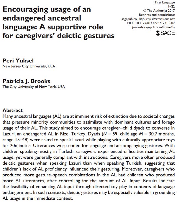 Encouraging usage of an endangered ancestral language: A supportive role for caregivers’ deictic gestures
Peri Yuksel
Patricia J. Brooks
Many ancestral languages (AL) are at imminent risk of extinction due to societal changes that pressure minority communities to assimilate with dominant cultures and forego usage of their AL. This study aimed to encourage caregiver–child dyads to converse in Lazuri, an endangered AL in Rize, Turkey. Dyads (N = 59; child age M = 30.7 months, range 15–48) were asked to speak Lazuri while playing with culturally appropriate toys
for 20 minutes. Utterances were coded for language and accompanying gestures. With children speaking mostly in Turkish, caregivers experienced difficulties maintaining AL usage, yet were generally compliant with instructions. Caregivers more often produced deictic gestures when speaking Lazuri than when speaking Turkish, suggesting that children’s lack of AL proficiency influenced their gesturing. Moreover, caregivers who produced