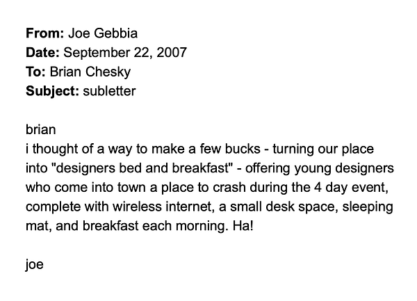 From: Joe Gebbia
Date: September 22, 2007
To: Brian Chesky
Subject: subletter

brian
i thought of a way to make a few bucks - turning our place into "designers bed and breakfast" - offering young designers who come into town a place to crash during the 4 day event, complete with wireless internet, a small desk space, sleeping mat, and breakfast each morning. Ha!

joe