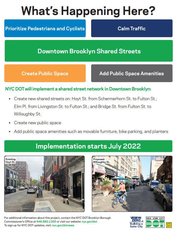 What’s Happening Here. Downtown Brooklyn Shared Streets. NYC DOT will implement a shared street network In Downtown Brooklyn. Create new shared streets on Hoyt Street from Schermerhorn Street to Fulton Street; Elm Place from Livingston Street to Fulton Street; and Bridge Streetb from Fulton Street to Willoughby Street. Create new public space. Add public space amenities such as movable furniture, bike parking and planters. This work will prioritize pedestrians and cyclists, calm traffic, create public space and add public space amenities. Implementation starts July 2022. Existing: Hoyt Street. Proposed: Willoughby Street. For additional information about this project, contact the N Y C D O T Brooklyn Borough Commissioner’s Office at 6 4 6 8 9 2 1 3 5 0 or visit our website n y c dot g o v slash d o t to sign up for N Y C D O T updates, visit n y c dot g o v slash d o t n e w s. Logos: Vision Zero Building Safer Cities New York City D O T N Y C 3 1 1 