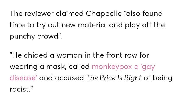 The reviewer claimed Chappelle “also found time to try out new material and play off the punchy crowd”.

“He chided a woman in the front row for wearing a mask, called monkeypox a ‘gay disease’ and accused The Price Is Right of being racist.”