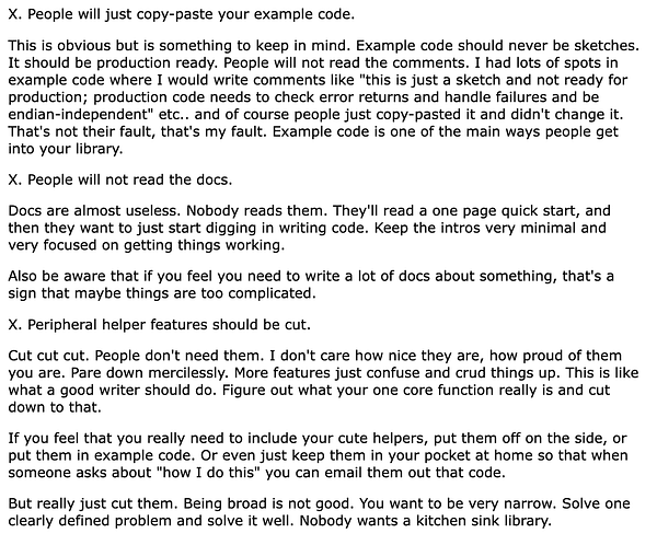  X. People will just copy-paste your example code.

This is obvious but is something to keep in mind. Example code should never be sketches. It should be production ready. People will not read the comments. I had lots of spots in example code where I would write comments like "this is just a sketch and not ready for production; production code needs to check error returns and handle failures and be endian-independent" etc.. and of course people just copy-pasted it and didn't change it. That's not their fault, that's my fault. Example code is one of the main ways people get into your library.

X. People will not read the docs.

Docs are almost useless. Nobody reads them. They'll read a one page quick start, and then they want to just start digging in writing code. Keep the intros very minimal and very focused on getting things working.

Also be aware that if you feel you need to write a lot of docs about something, that's a sign that maybe things are too complicated.

X. Peripheral h...