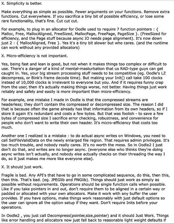 X. Simplicity is better.

Make everything as simple as possible. Fewer arguments on your functions. Remove extra functions. Cut everywhere. If you sacrifice a tiny bit of possible efficiency, or lose some rare functionality, that's fine. Cut cut cut.

For example, to plug in an allocator for Oodle used to require 7 function pointers : { Malloc, Free, MallocAligned, FreeSized, MallocPage, FreePage, PageSize }. (FreeSized for efficiency, and the Page stuff because async IO needs page alignment). It's now down just 2 : { MallocAligned, Free }. Yes it's a tiny bit slower but who cares. (and the runtime can work without any provided allocators)

X. Micro-efficiency is not important.

Yes, being fast and lean is good, but not when it makes things too complex or difficult to use. There's a danger of a kind of mental-masturbation that us RAD-type guys can get caught in. Yes, your big stream processing stuff needs to be competitive (eg. Oodle's LZ decompress, or Bink's frame decode time). B...