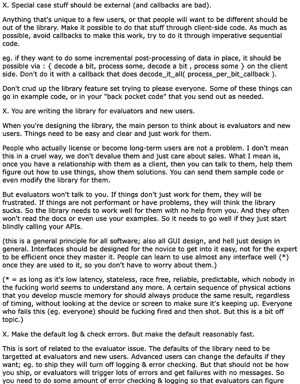  X. Special case stuff should be external (and callbacks are bad).

Anything that's unique to a few users, or that people will want to be different should be out of the library. Make it possible to do that stuff through client-side code. As much as possible, avoid callbacks to make this work, try to do it through imperative sequential code.

eg. if they want to do some incremental post-processing of data in place, it should be possible via : { decode a bit, process some, decode a bit , process some } on the client side. Don't do it with a callback that does decode_it_all( process_per_bit_callback ).

Don't crud up the library feature set trying to please everyone. Some of these things can go in example code, or in your "back pocket code" that you send out as needed.

X. You are writing the library for evaluators and new users.

When you're designing the library, the main person to think about is evaluators and new users. Things need to be easy and clear and just work for them.

Peop...