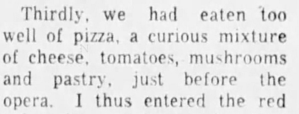 "Thirdly, we had eaten too well of pizza, a curious mixture of cheese, tomatoes, mushrooms and pastry, just before the opera." Calgary Albertan, 21 May 1953.