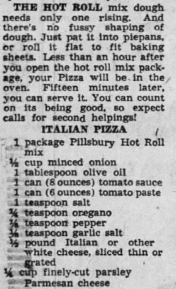 "The Hot Roll mix dough needs only one rising. And there's no fussy shaping of dough. Just pat it into piepans, or roll it flat to fit baking sheets. Less than an hour after you open the hot roll mix package, your Pizza will in the oven. Fifteen minutes later, you can serve it. You can count on its being good so expect calls for second helpings!

Italian Pizza

1 package of Pillsbury Hot Roll mix
1/2 cup minced onion
1 tablespoon olive oil
1 can (8 oz) tomato sauce
1 can (6 oz) tomato paste
1 teaspoon salt
1/4 teaspoon oregano
1/4 teaspoon pepper
1/4 teaspoon garlic salt
1/2 pound Italian or other white cheese, sliced thin or grated
1/4 cup finely-cut parsley Parmesan cheese"
-Tucson Citizen, 23 Jul 1953.