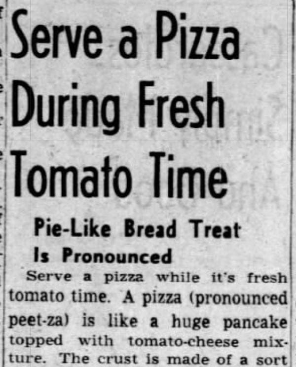 Serve a Pizza During Fresh Tomato Time

Pie-Like Bread Treat Is Pronounced

Serve a pizza while it's fresh tomato time. A pizza (pronounced peet-za) is like a huge pancake topped with tomato-cheese mixture.

-The Shreveport Journal, 5 Jul 1951.