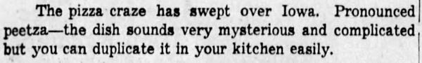 The pizza craze has swept over Iowa. Pronounced peetza--the dish sounds very mysterious and complicated but you can duplicate it in your kitchen easily.
-The Des Moines Register, 14 Nov 1952.