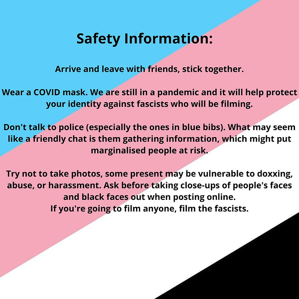 A square graphic with a trans anarchist flag as background (blue, pink, white and black diagonally). Text reads: "Safety Information: Arrive and leave with friends, stick together. Wear a COVID mask. We are still in a pandemic and it will help protect your identity against fascists who will be filming. Don't talk to police (especially the ones in blue bibs). What may seem like a friendly chat is them gathering information, which might put marginalised people at risk. Try not to take photos, some present may be vulnerable to doxxing, abuse, or harassment. Ask before taking close-ups of people's faces and black faces out when posting online. If you're going to film anyone, film the fascists."