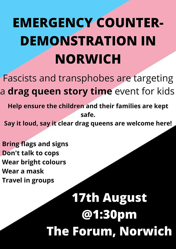 Alt text: An A4 graphic with a trans anarchist flag as background (blue, pink, white and black diagonally). Text reads: "Emergency counter-demonstration in Norwich." in all caps, then"Fascists and transphobes are targeting a drag queen story time event for kids. Help ensure the children and their families are kept safe. Say it loud, say it clear, drag queens are welcome here!" underneath.
"Bring flags and signs. Don't talk to cops. Wear bright colours. Wear a mask. Travel in groups. 17th August @1:30pm The Forum, Norwich"