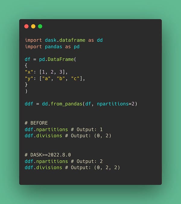 import dask.dataframe as dd
import pandas as pd

df = pd.DataFrame(
{
"x": [1, 2, 3],
"y": ["a", "b", "c"],
}
)

ddf = dd.from_pandas(df, npartitions=2)


# BEFORE
ddf.npartitions # Output: 1
ddf.divisions # Output: (0, 2)


# DASK>=2022.8.0
ddf.npartitions # Output: 2
ddf.divisions # Output: (0, 2, 2)
