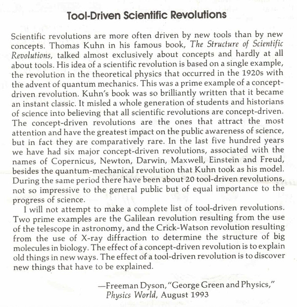 Tool-Driven Scientific Revolutions
Scientific revolutions are more often driven by new tools than by new concepts. Thomas Kuhn in his famous book, The Structure of Scientific Revolutions, talked almost exclusively about concepts and hardly at all about tools. His idea of a scientific revolution is based on a single example, the revolution in the theoretical physics that occurred in the 1920s with the advent of quantum mechanics. This was a prime example of a concept-driven revolution. Kuhn's book was so brilliantly written that it became an instant classic. It misled a whole generation of students and historians of science into believing that all scientific revolutions are concept-driven.
The concept-driven revolutions are the ones that attract the most attention and have the greatest impact on the public awareness of science, but in fact they are comparatively rare. In the last five hundred years we have had six major concept-driven revolutions, associated with the names of Copernicus